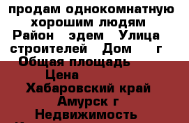 продам однокомнатную  хорошим людям › Район ­ эдем › Улица ­ строителей › Дом ­ 19г › Общая площадь ­ 29 › Цена ­ 850 000 - Хабаровский край, Амурск г. Недвижимость » Квартиры продажа   . Хабаровский край,Амурск г.